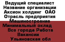 Ведущий специалист › Название организации ­ Аксион-холдинг, ОАО › Отрасль предприятия ­ Машиностроение › Минимальный оклад ­ 1 - Все города Работа » Вакансии   . Ульяновская обл.